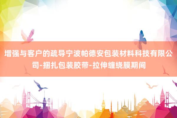 增强与客户的疏导宁波帕德安包装材料科技有限公司-捆扎包装胶带-拉伸缠绕膜期间
