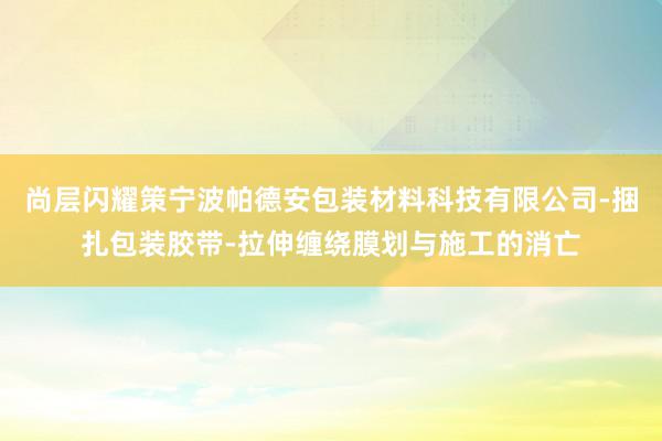 尚层闪耀策宁波帕德安包装材料科技有限公司-捆扎包装胶带-拉伸缠绕膜划与施工的消亡