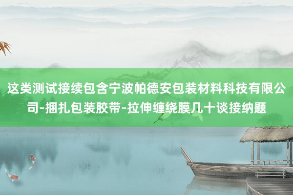 这类测试接续包含宁波帕德安包装材料科技有限公司-捆扎包装胶带-拉伸缠绕膜几十谈接纳题