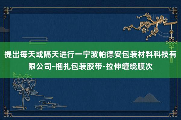 提出每天或隔天进行一宁波帕德安包装材料科技有限公司-捆扎包装胶带-拉伸缠绕膜次