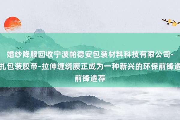 婚纱降服回收宁波帕德安包装材料科技有限公司-捆扎包装胶带-拉伸缠绕膜正成为一种新兴的环保前锋遴荐
